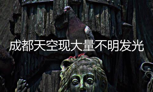 成都天空現(xiàn)大量不明發(fā)光物，神秘現(xiàn)象引發(fā)關(guān)注熱議