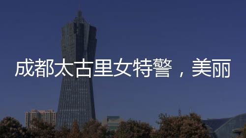 成都太古里女特警，美麗與力量并存