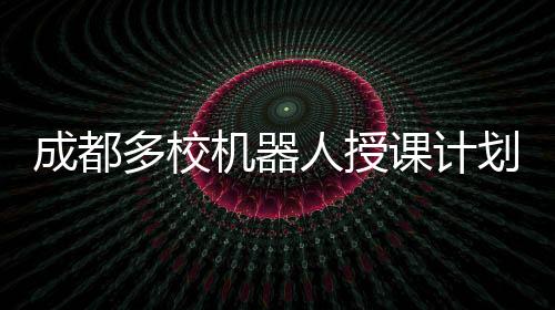 成都多校機(jī)器人授課計(jì)劃曝光，謠言或不實(shí)傳聞？讓我們一起澄清事實(shí)