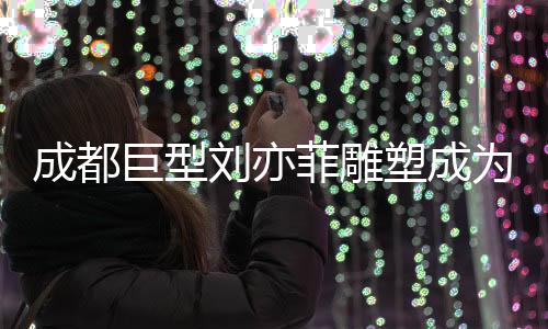 成都巨型劉亦菲雕塑成為新晉網(wǎng)紅打卡點