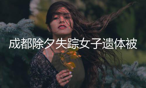 成都除夕失蹤女子遺體被找到，悲痛背后的故事與啟示