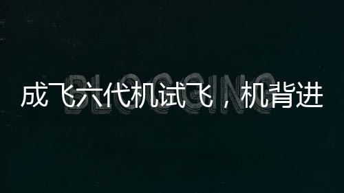 成飛六代機試飛，機背進氣道細節(jié)一覽無余