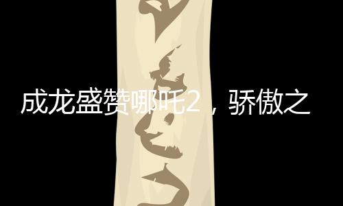 成龍盛贊哪吒2，驕傲之作背后的精神傳承與文化共鳴