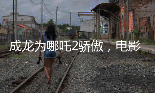 成龍為哪吒2驕傲，電影魅力與父愛情感的完美結(jié)合