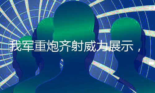 我軍重炮齊射威力展示，超乎想象的震撼力量