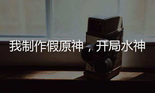 我制作假原神，開局水神死刑！