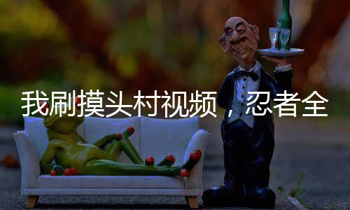 我刷摸頭村視頻，忍者全破防了
