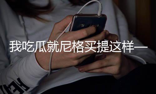 我吃瓜就尼格買提這樣——一場(chǎng)別開生面的吃瓜盛宴
