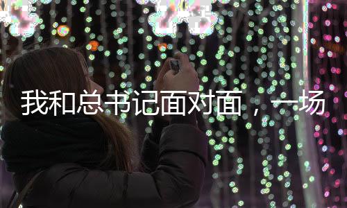 我和總書記面對面，一場意義非凡的歷史性會面