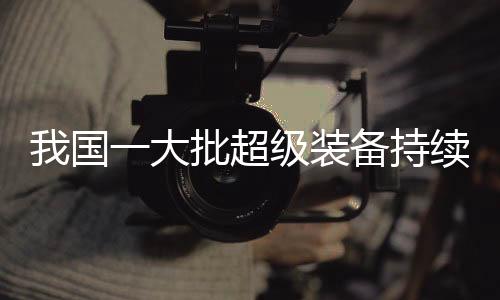 我國(guó)一大批超級(jí)裝備持續(xù)上新，引領(lǐng)全球科技創(chuàng)新潮流