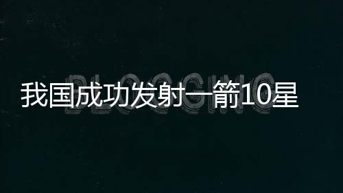 我國成功發(fā)射一箭10星，開創(chuàng)航天新紀(jì)元