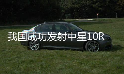 我國(guó)成功發(fā)射中星10R衛(wèi)星
