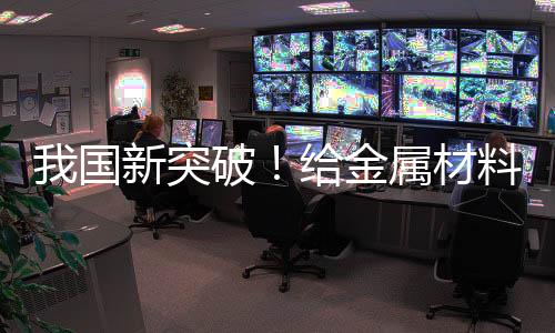 我國新突破！給金屬材料搭“鋼筋骨架” 可大幅提升穩(wěn)定性
