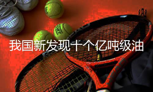 我國(guó)新發(fā)現(xiàn)十個(gè)億噸級(jí)油田，推動(dòng)能源產(chǎn)業(yè)再上新臺(tái)階