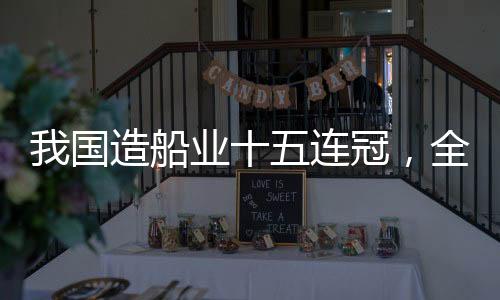 我國造船業(yè)十五連冠，全球領(lǐng)先引領(lǐng)世界船舶產(chǎn)業(yè)新時(shí)代