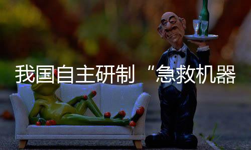 我國(guó)自主研制“急救機(jī)器人”亮相！救援“小能手”能干啥？