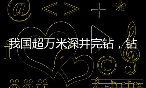 我國超萬米深井完鉆，鉆探技術(shù)的新里程碑