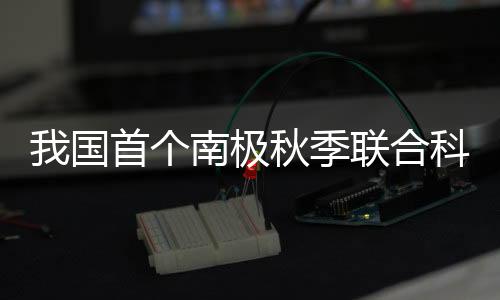 我國(guó)首個(gè)南極秋季聯(lián)合科考啟動(dòng)！將面臨冰、風(fēng)、寒三重挑戰(zhàn)