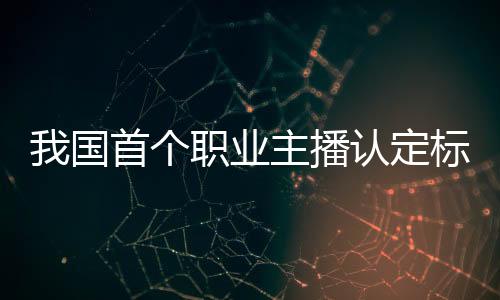 我國首個職業(yè)主播認(rèn)定標(biāo)準(zhǔn)公布：分三級 品德評級可一票否決