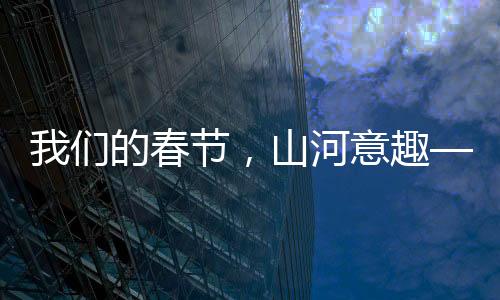 我們的春節(jié)，山河意趣——描繪盛世新畫卷，共慶美好新篇章