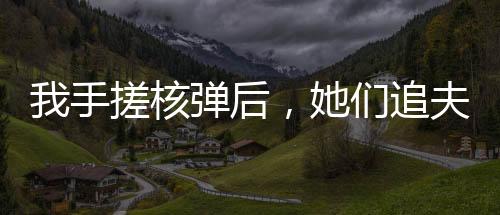 我手搓核彈后，她們追夫火葬場