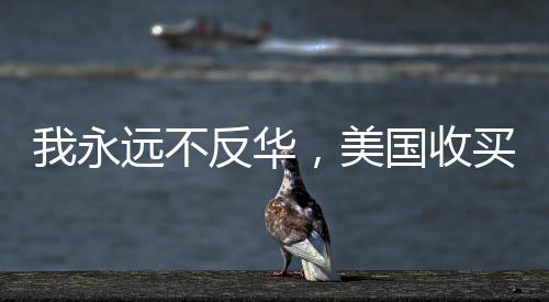 我永遠不反華，美國收買不了我——一位堅定愛國者的聲音