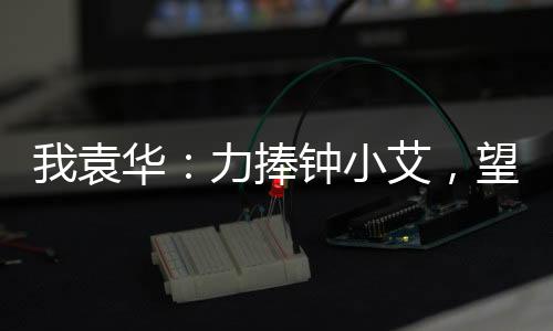 我袁華：力捧鐘小艾，望父成龍