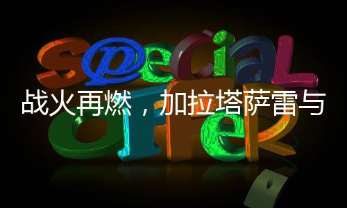 戰(zhàn)火再燃，加拉塔薩雷與費內(nèi)巴切的平局之戰(zhàn)