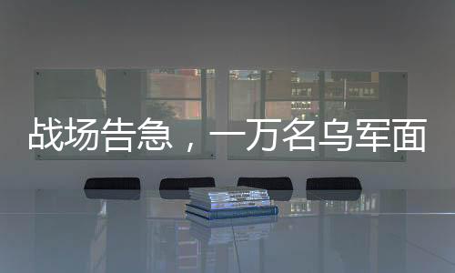戰(zhàn)場告急，一萬名烏軍面臨包圍危險(xiǎn)