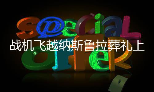 戰(zhàn)機(jī)飛越納斯魯拉葬禮上空，一場(chǎng)空中的凝視與國(guó)家的哀榮