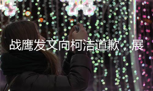 戰(zhàn)鷹發(fā)文向柯潔道歉，展現(xiàn)出真摯悔意和重建信任的決心