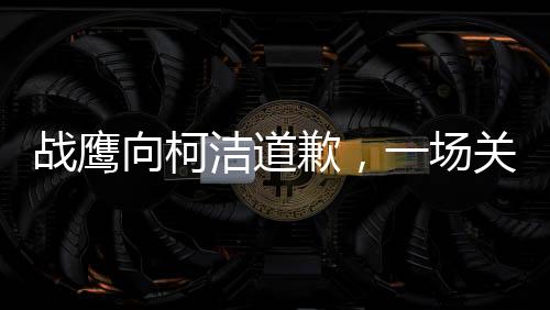 戰(zhàn)鷹向柯潔道歉，一場關(guān)于尊重與理解的對話