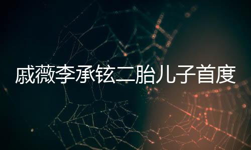 戚薇李承鉉二胎兒子首度曝光，家庭新篇章的溫馨啟幕