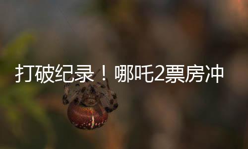 打破紀錄！哪吒2票房沖破云端，狂攬超128億！