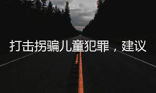 打擊拐騙兒童犯罪，建議增設(shè)極刑以震懾犯罪行為