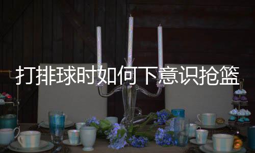 打排球時如何下意識搶籃板，技巧分析與實戰(zhàn)指南