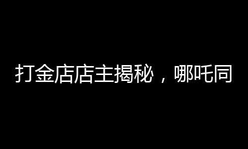 打金店店主揭秘，哪吒同款金鐲價(jià)格上萬——探尋背后的故事