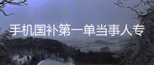 手機(jī)國補(bǔ)第一單當(dāng)事人專訪，深度研究下的決策之路