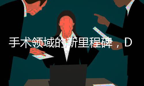 手術(shù)領(lǐng)域的新里程碑，DeepSeek技術(shù)引領(lǐng)醫(yī)療革新