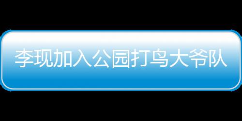 李現(xiàn)加入公園打鳥大爺隊(duì)伍，明星與自然愛好者的跨界聯(lián)動(dòng)