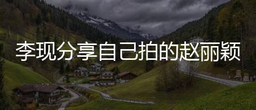 李現分享自己拍的趙麗穎，影像中的閃耀時刻
