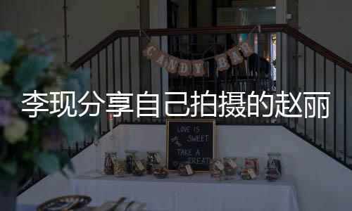 李現(xiàn)分享自己拍攝的趙麗穎，一次獨(dú)特的創(chuàng)作經(jīng)歷
