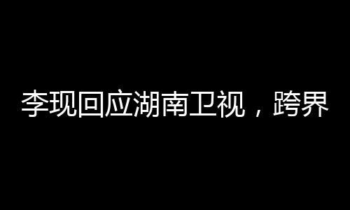 李現(xiàn)回應(yīng)湖南衛(wèi)視，跨界合作展現(xiàn)多元魅力