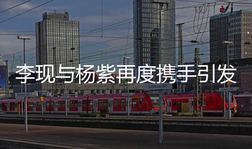 李現(xiàn)與楊紫再度攜手引發(fā)粉絲狂歡，兩位演員透露合作細(xì)節(jié)并表達(dá)對二次合作的喜悅之情