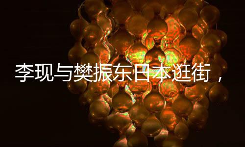 李現(xiàn)與樊振東日本逛街，中日文化交流新篇章