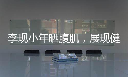 李現(xiàn)小年曬腹肌，展現(xiàn)健身魅力與自律精神