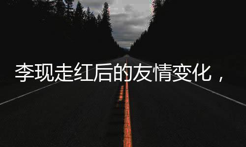 李現(xiàn)走紅后的友情變化，刪除好友引發(fā)廣泛討論