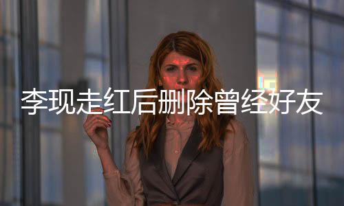 李現(xiàn)走紅后刪除曾經(jīng)好友微信，引發(fā)網(wǎng)友熱議