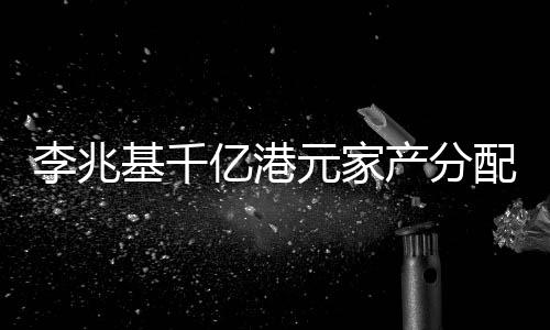 李兆基千億港元家產(chǎn)分配秘聞，財(cái)閥家族遺產(chǎn)規(guī)劃揭秘