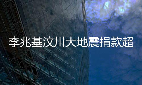 李兆基汶川大地震捐款超五億，心系災(zāi)難救援，體現(xiàn)人間大愛(ài)